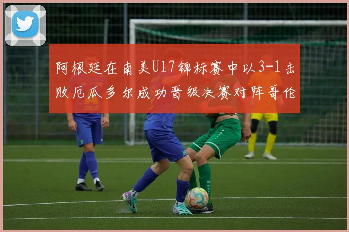 阿根廷在南美U17锦标赛中以3-1击败厄瓜多尔成功晋级决赛对阵哥伦比亚