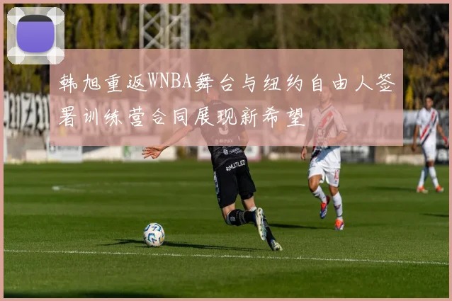韩旭重返WNBA舞台与纽约自由人签署训练营合同展现新希望