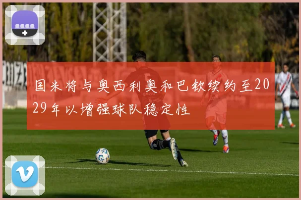 国米将与奥西利奥和巴钦续约至2029年以增强球队稳定性