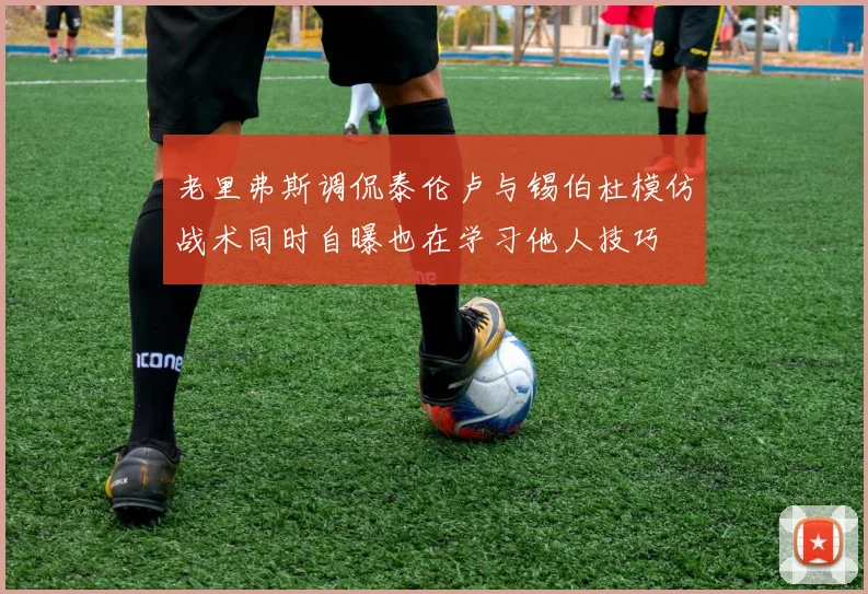 老里弗斯调侃泰伦卢与锡伯杜模仿战术同时自曝也在学习他人技巧