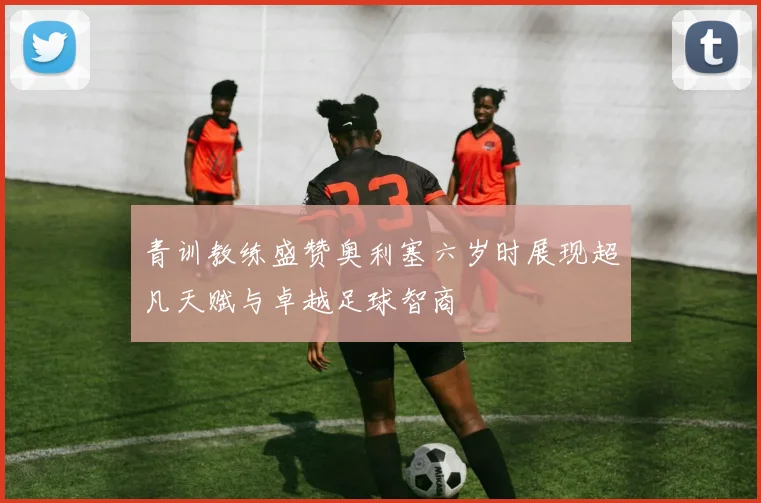 青训教练盛赞奥利塞六岁时展现超凡天赋与卓越足球智商