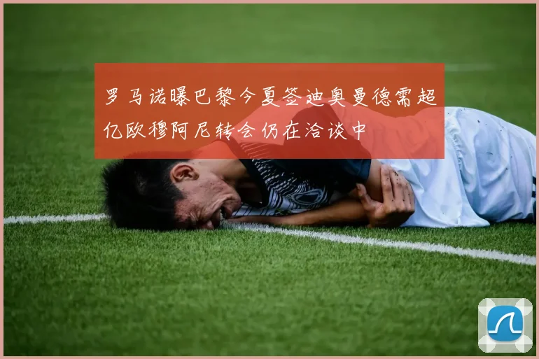 罗马诺曝巴黎今夏签迪奥曼德需超亿欧穆阿尼转会仍在洽谈中
