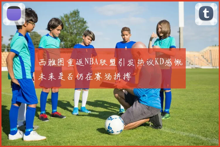 西雅图重返NBA联盟引发热议KD感慨未来是否仍在赛场拼搏
