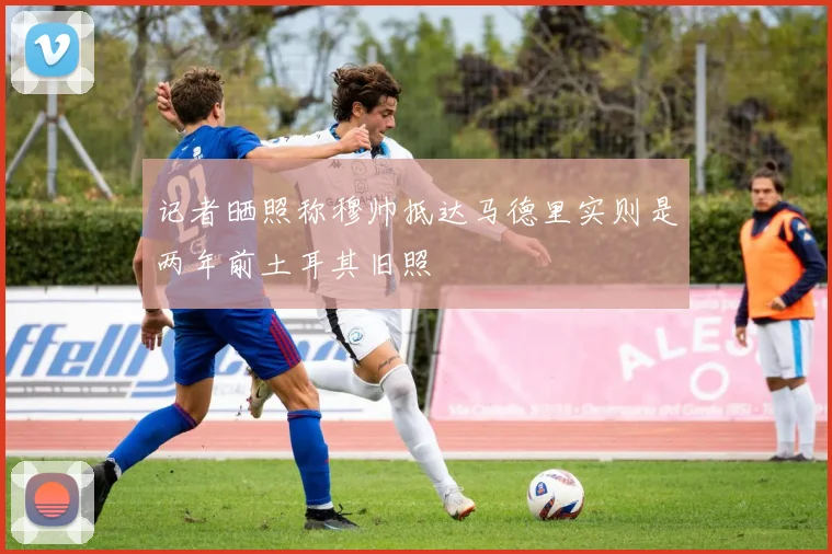 记者晒照称穆帅抵达马德里实则是两年前土耳其旧照