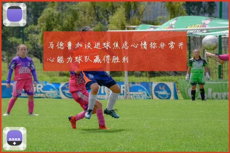 马德鲁加谈进球焦虑心情称非常开心能为球队赢得胜利