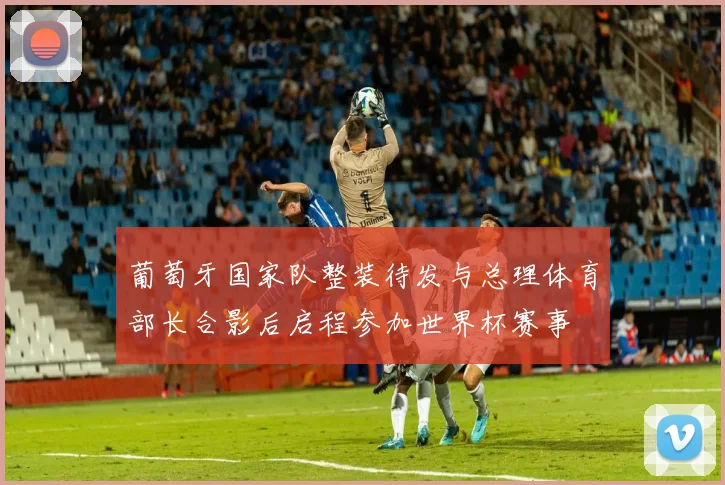 葡萄牙国家队整装待发与总理体育部长合影后启程参加世界杯赛事