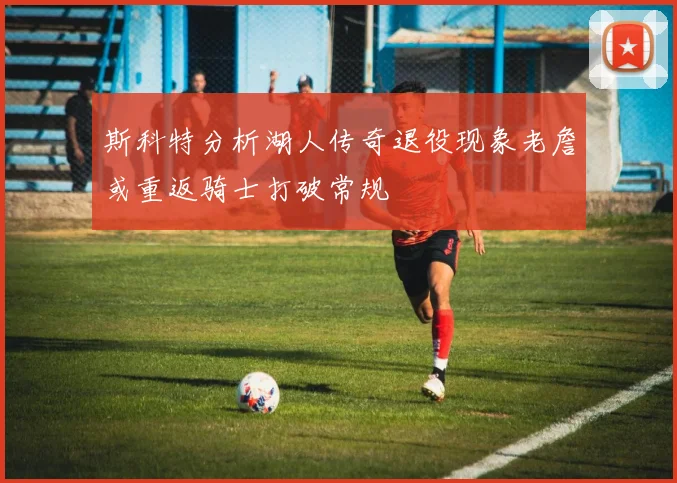 斯科特分析湖人传奇退役现象老詹或重返骑士打破常规