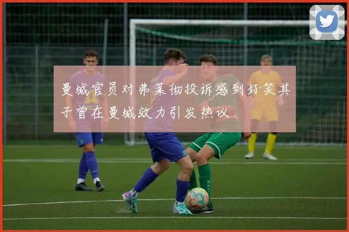 曼城官员对弗莱彻投诉感到好笑其子曾在曼城效力引发热议