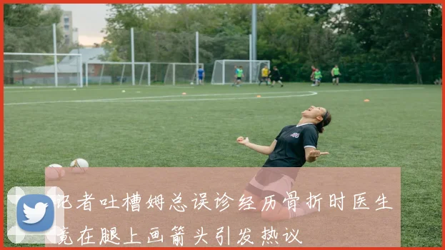 记者吐槽姆总误诊经历骨折时医生竟在腿上画箭头引发热议