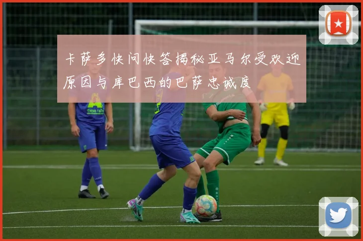 卡萨多快问快答揭秘亚马尔受欢迎原因与库巴西的巴萨忠诚度
