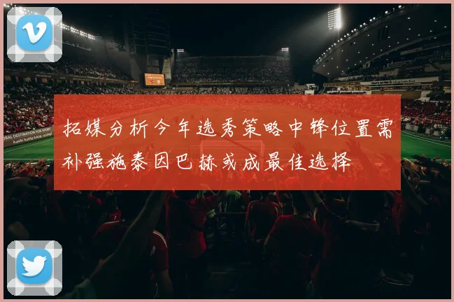 拓媒分析今年选秀策略中锋位置需补强施泰因巴赫或成最佳选择