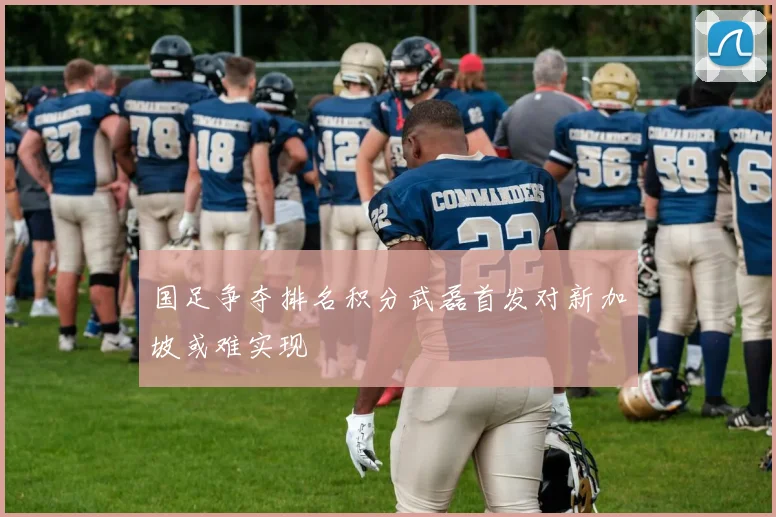 国足争夺排名积分武磊首发对新加坡或难实现