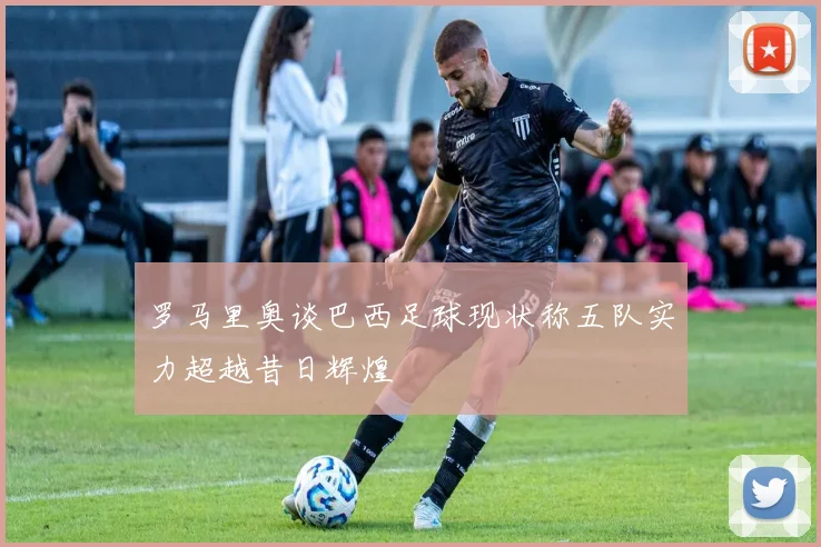 罗马里奥谈巴西足球现状称五队实力超越昔日辉煌