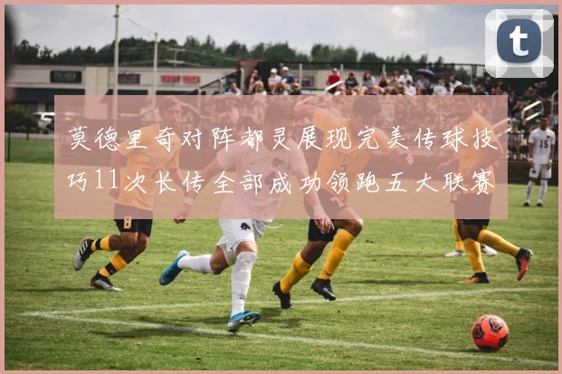 莫德里奇对阵都灵展现完美传球技巧11次长传全部成功领跑五大联赛