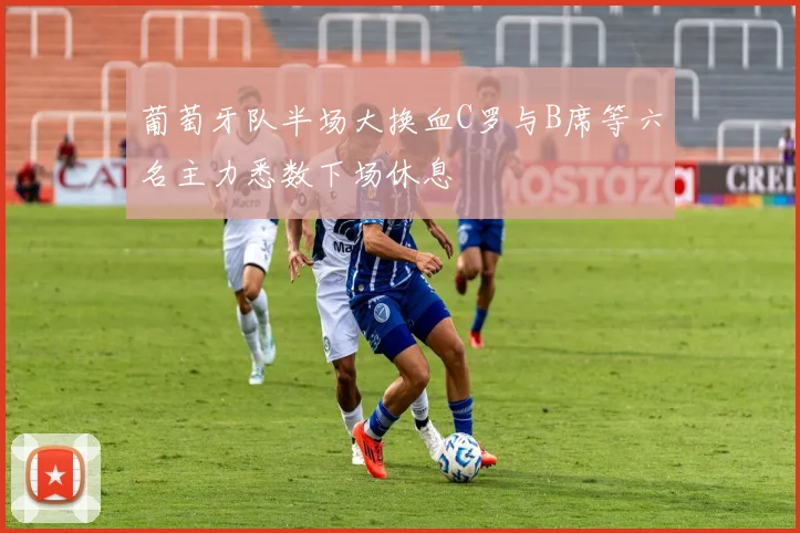 葡萄牙队半场大换血C罗与B席等六名主力悉数下场休息