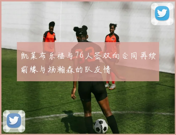 凯莱布乐福与76人签双向合同再续前缘与杨瀚森的队友情