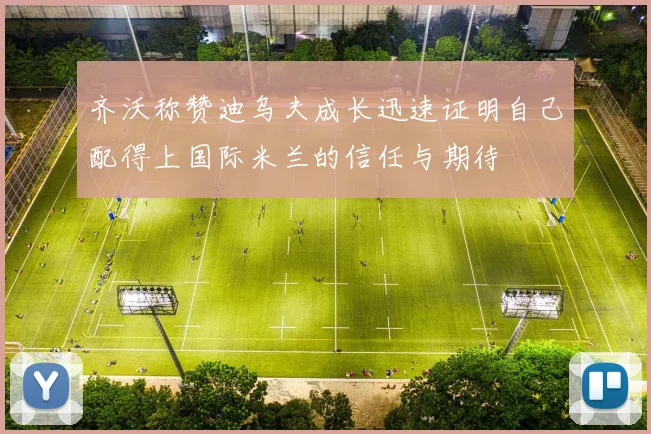 齐沃称赞迪乌夫成长迅速证明自己配得上国际米兰的信任与期待