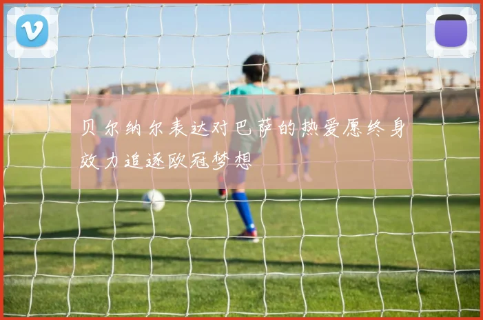 贝尔纳尔表达对巴萨的热爱愿终身效力追逐欧冠梦想