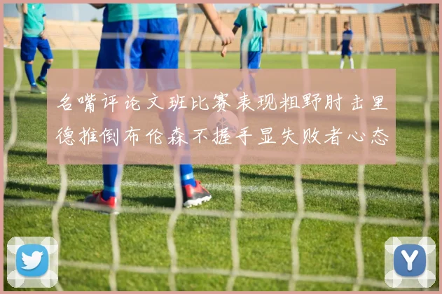 名嘴评论文班比赛表现粗野肘击里德推倒布伦森不握手显失败者心态