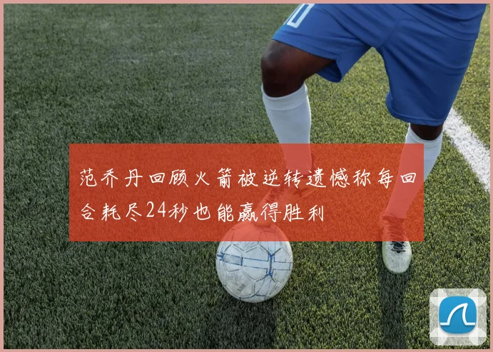 范乔丹回顾火箭被逆转遗憾称每回合耗尽24秒也能赢得胜利
