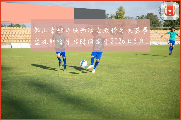 佛山南狮与陕西联合激情对决赛事盛况即将开启时间定于2026年6月14日周日晚上七点半
