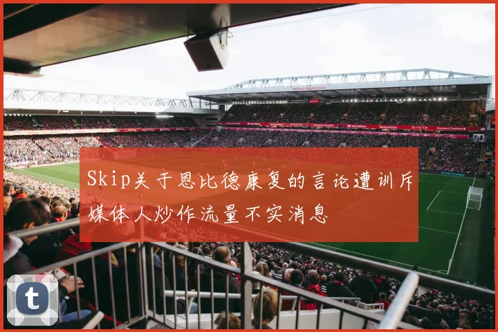 Skip关于恩比德康复的言论遭训斥媒体人炒作流量不实消息