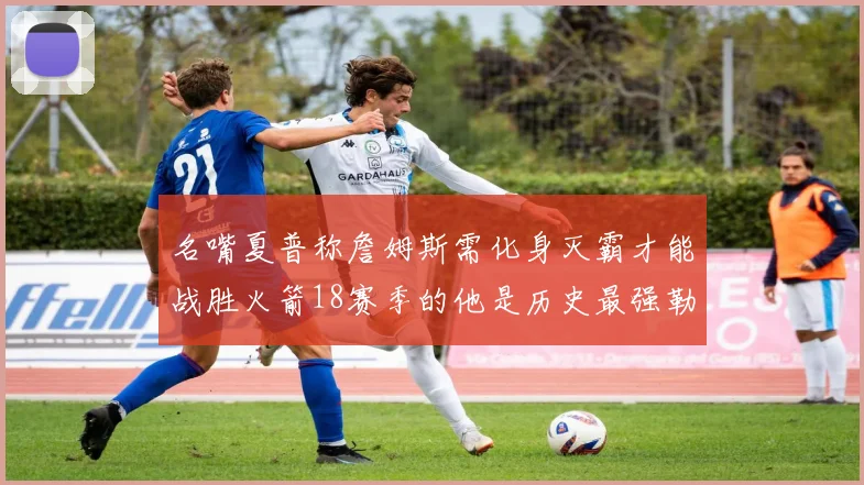 名嘴夏普称詹姆斯需化身灭霸才能战胜火箭18赛季的他是历史最强勒布朗