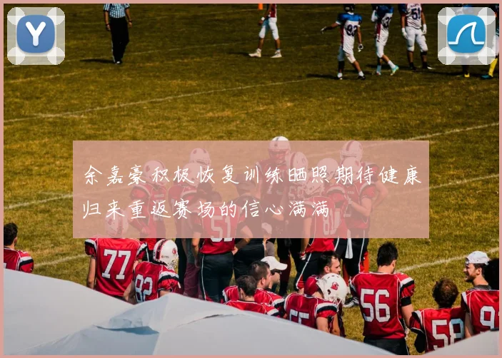 余嘉豪积极恢复训练晒照期待健康归来重返赛场的信心满满
