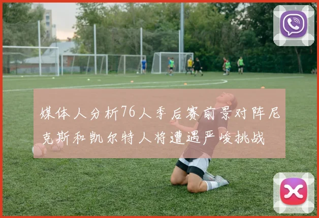 媒体人分析76人季后赛前景对阵尼克斯和凯尔特人将遭遇严峻挑战