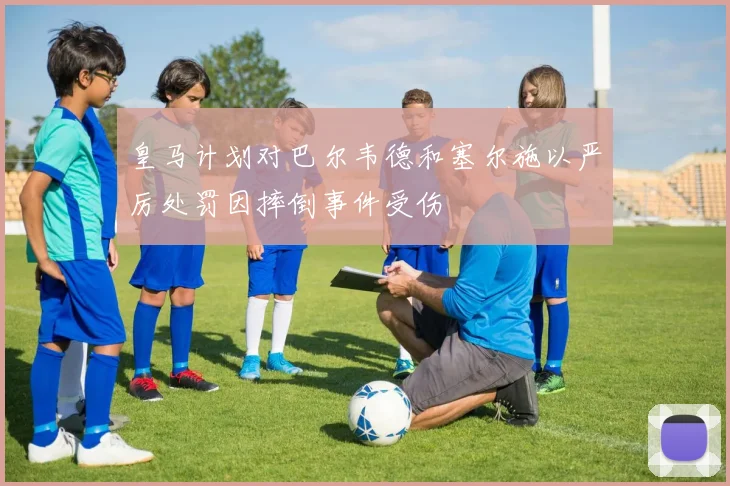 皇马计划对巴尔韦德和塞尔施以严厉处罚因摔倒事件受伤