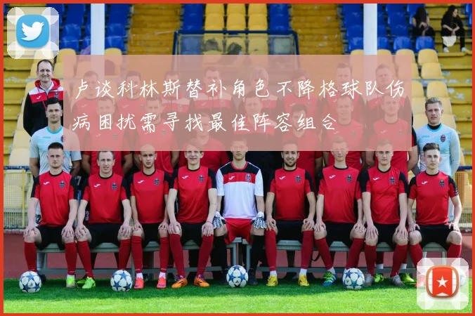 卢谈科林斯替补角色不降格球队伤病困扰需寻找最佳阵容组合